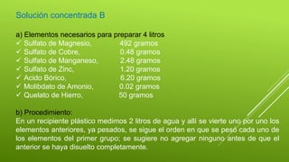 Solución concentrada B
a) Elementos necesarios para preparar 4 litros
 Sulfato de Magnesio, 492 gramos
 Sulfato de Cobre, 0.48 gramos
 Sulfato de Manganeso, 2.48 gramos
 Sulfato de Zinc, 1.20 gramos
 Acido Bórico, 6.20 gramos
 Molibdato de Amonio, 0.02 gramos
 Quelato de Hierro, 50 gramos
b) Procedimiento:
En un recipiente plástico medimos 2 litros de agua y allí se vierte uno por uno los
elementos anteriores, ya pesados, se sigue el orden en que se pesó cada uno de
los elementos del primer grupo; se sugiere no agregar ninguno antes de que el
anterior se haya disuelto completamente.
 