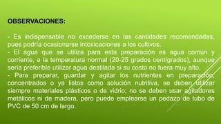 OBSERVACIONES:
- Es indispensable no excederse en las cantidades recomendadas,
pues podría ocasionarse intoxicaciones a los cultivos.
- El agua que se utiliza para esta preparación es agua común y
corriente, a la temperatura normal (20-25 grados centígrados), aunque
sería preferible utilizar agua destilada si su costo no fuera muy alto.
- Para preparar, guardar y agitar los nutrientes en preparación,
concentrados o ya listos como solución nutritiva, se deben utilizar
siempre materiales plásticos o de vidrio; no se deben usar agitadores
metálicos ni de madera, pero puede emplearse un pedazo de tubo de
PVC de 50 cm de largo.
 