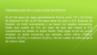 PREPARACIÓN DE LA SOLUCIÓN NUTRITIVA
El pH del agua de riego generalmente fluctúa entre 7.0 y 8.5.Antes
de preparar la SN, el pH del agua debe de estar a 5.5; después de
hacerlo, se mide nuevamente y se hacen los ajustes necesarios,
hasta que quede en 5.0; en caso de que sea mayor a 5.5,
nuevamente se añade un ácido fuerte. Para bajar el pH se puede
emplear un ácido comercial, por ejemplo, ácido nítrico (HNO3),
fosfórico (H3PO4) o sulfúrico (H2SO4), de los cuales el sulfúrico es el
de menor costo.
 