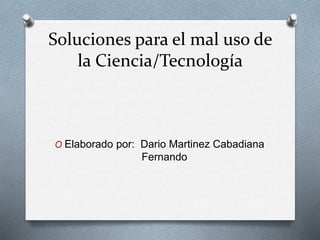Soluciones para el mal uso de
la Ciencia/Tecnología
O Elaborado por: Dario Martinez Cabadiana
Fernando
 