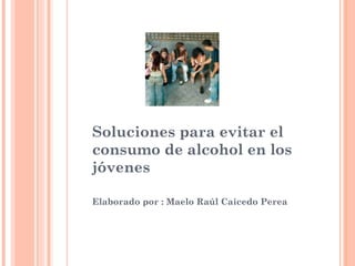 Soluciones para evitar el
consumo de alcohol en los
jóvenes
Elaborado por : Maelo Raúl Caicedo Perea
 