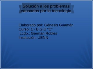 Solución a los problemas
causados por la tecnología
Elaborado por: Génesis Guamán
Curso: 1○ B.G.U “C”
Lcdo.: Germán Robles
Institución: UENN
 