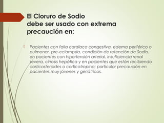 El Cloruro de Sodio
debe ser usado con extrema
precaución en:
 Pacientes con falla cardíaca congestiva, edema periférico o
pulmonar, pre-eclampsia, condición de retención de Sodio,
en pacientes con hipertensión arterial, insuficiencia renal
severa, cirrosis hepática y en pacientes que están recibiendo
corticosteroides o corticotropina; particular precaución en
pacientes muy jóvenes y geriátricos.
 