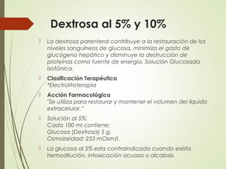 Dextrosa al 5% y 10%
 La dextrosa parenteral contribuye a la restauración de los
niveles sanguíneos de glucosa, minimiza el gasto de
glucógeno hepático y disminuye la destrucción de
proteínas como fuente de energía. Solución Glucosada
Isotónica.
 Clasificación Terapéutica
*Electrolitoterapia
 Acción Farmacológica
"Se utiliza para restaurar y mantener el volumen del líquido
extracelular.“
 Solución al 5%:
Cada 100 ml contiene:
Glucosa (Dextrosa) 5 g.
Osmolaridad: 253 mOsm/l.
 La glucosa al 5% esta contraindicada cuando exista
hemodilución, intoxicación acuosa o alcalosis.
 
