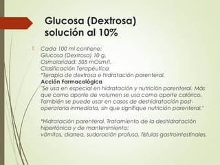 Glucosa (Dextrosa)
solución al 10%
 Cada 100 ml contiene:
Glucosa (Dextrosa) 10 g.
Osmolaridad: 505 mOsm/l.
Clasificación Terapéutica
*Terapia de dextrosa e hidratación parenteral.
Acción Farmacológica
"Se usa en especial en hidratación y nutrición parenteral. Más
que como aporte de volumen se usa como aporte calórico.
También se puede usar en casos de deshidratación post-
operatoria inmediata, sin que signifique nutrición parenteral."
*Hidratación parenteral. Tratamiento de la deshidratación
hipertónica y de mantenimiento:
vómitos, diarrea, sudoración profusa, fístulas gastrointestinales.
 