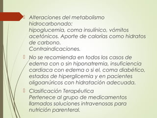  Alteraciones del metabolismo
hidrocarbonado:
hipoglucemia, coma insulínico, vómitos
acetónicos. Aporte de calorías como hidratos
de carbono.
Contraindicaciones.
 No se recomienda en todos los casos de
edema con o sin hiponatremia, insuficiencia
cardiaca con edema o si el, coma diabético,
estados de hiperglicemia y en pacientes
oligoanúricos con hidratación adecuada.
 Clasificación Terapéutica
Pertenece al grupo de medicamentos
llamados soluciones intravenosas para
nutrición parenteral.
 