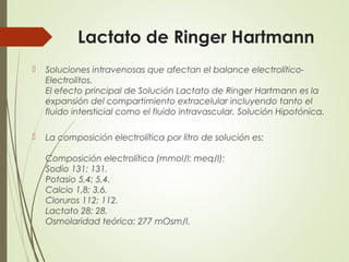 Lactato de Ringer Hartmann
 Soluciones intravenosas que afectan el balance electrolítico-
Electrolitos.
El efecto principal de Solución Lactato de Ringer Hartmann es la
expansión del compartimiento extracelular incluyendo tanto el
fluido intersticial como el fluido intravascular. Solución Hipotónica.
 La composición electrolítica por litro de solución es:
Composición electrolítica (mmol/l: meq/l):
Sodio 131; 131.
Potasio 5,4; 5,4.
Calcio 1,8; 3,6.
Cloruros 112; 112.
Lactato 28; 28.
Osmolaridad teórica: 277 mOsm/l.
 