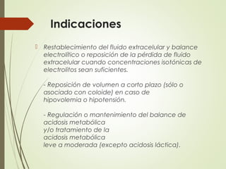 Indicaciones
 Restablecimiento del fluido extracelular y balance
electrolítico o reposición de la pérdida de fluido
extracelular cuando concentraciones isotónicas de
electrolitos sean suficientes.
- Reposición de volumen a corto plazo (sólo o
asociado con coloide) en caso de
hipovolemia o hipotensión.
- Regulación o mantenimiento del balance de
acidosis metabólica
y/o tratamiento de la
acidosis metabólica
leve a moderada (excepto acidosis láctica).
 
