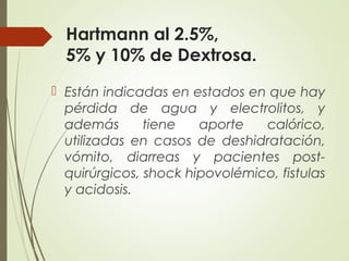Hartmann al 2.5%,
5% y 10% de Dextrosa.
 Están indicadas en estados en que hay
pérdida de agua y electrolitos, y
además tiene aporte calórico,
utilizadas en casos de deshidratación,
vómito, diarreas y pacientes post-
quirúrgicos, shock hipovolémico, fistulas
y acidosis.
 