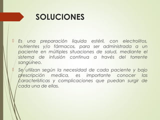 SOLUCIONES
 Es una preparación liquida estéril, con electrolitos,
nutrientes y/o fármacos, para ser administrada a un
paciente en múltiples situaciones de salud, mediante el
sistema de infusión continua a través del torrente
sanguíneo.
 Se utilizan según la necesidad de cada paciente y bajo
prescripción medica, es importante conocer las
características y complicaciones que puedan surgir de
cada una de ellas.
 