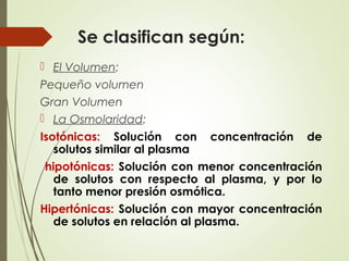 Se clasifican según:
 El Volumen:
Pequeño volumen
Gran Volumen
 La Osmolaridad:
Isotónicas: Solución con concentración de
solutos similar al plasma
hipotónicas: Solución con menor concentración
de solutos con respecto al plasma, y por lo
tanto menor presión osmótica.
Hipertónicas: Solución con mayor concentración
de solutos en relación al plasma.
 
