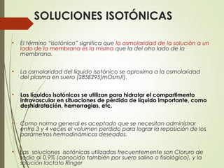 SOLUCIONES ISOTÓNICAS
• El término “isotónico” significa que la osmolaridad de la solución a un
lado de la membrana es la misma que la del otro lado de la
membrana.
• La osmolaridad del líquido isotónico se aproxima a la osmolaridad
del plasma en suero (285E295)mOsm/l).
• Los líquidos isotónicos se utilizan para hidratar el compartimento
intravascular en situaciones de pérdida de líquido importante, como
deshidratación, hemorragias, etc.
• Como norma general es aceptado que se necesitan administrar
entre 3 y 4 veces el volumen perdido para lograr la reposición de los
parámetros hemodinámicos deseados.
• Las soluciones isotónicas utilizadas frecuentemente son Cloruro de
sodio al 0,9% (conocido también por suero salino o fisiológico), y la
solución lactato Ringer
 