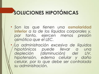 SOLUCIONES HIPOTÓNICAS
• Son las que tienen una osmolaridad
inferior a la de los líquidos corporales y,
por tanto, ejercen menos presión
osmótica que el LEC.
• La administración excesiva de líquidos
hipotónicos puede llevar a una
depleción (disminución) del LIV,
hipotensión, edema celular y daño
celular, por lo que debe ser controlada
su administración.
 