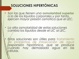 SOLUCIONES HIPERTÓNICAS
• Son las que tienen una osmolaridad superior
a la de los líquidos corporales y por tanto,
ejercen mayor presión osmótica que el LEC.
• La alta osmolaridad de estas soluciones
cambia los líquidos desde el LIC al LEC.
• Estas soluciones son útiles para tratamiento
de problemas de intoxicación de agua
(expansión hipotónica, que se produce
cuando hay demasiada agua en las
células.
 