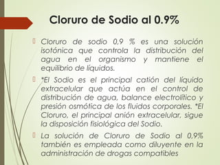 Cloruro de Sodio al 0.9%
 Cloruro de sodio 0,9 % es una solución
isotónica que controla la distribución del
agua en el organismo y mantiene el
equilibrio de líquidos.
 *El Sodio es el principal catión del líquido
extracelular que actúa en el control de
distribución de agua, balance electrolítico y
presión osmótica de los fluidos corporales. *El
Cloruro, el principal anión extracelular, sigue
la disposición fisiológica del Sodio.
 La solución de Cloruro de Sodio al 0,9%
también es empleada como diluyente en la
administración de drogas compatibles
 
