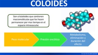COLOIDES
Crit Care Clin 31 (2015) 823-837
Son cristaloides que contienen
macromoléculas que los hacen
permanecer por mas tiempo en el
espacio intravascular.
Peso molecular Presión oncótica
Metabolismo,
eliminación y
duración del
efecto
 