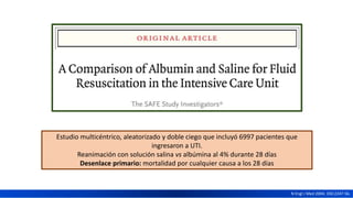 Estudio multicéntrico, aleatorizado y doble ciego que incluyó 6997 pacientes que
ingresaron a UTI.
Reanimación con solución salina vs albúmina al 4% durante 28 días
Desenlace primario: mortalidad por cualquier causa a los 28 días
N Engl J Med 2004; 350:2247-56.
 