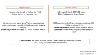 804 pacientes con sepsis “grave” fueron aleatorizados a
recibir reanimación con HES 130/0.42 acetato de Ringer a
33ml/kg.
Desenlace primario: muerte o ERT en los primeros 90 días.
7000 pacientes en la UTI a recibir reanimación con HES
130/0.4 vs salina al 0.9%.
Desenlace primario: muerte en los primeros 90 días
Desenlaces secundarios: LRA y terapia de reemplazo
renal
CONCLUSIONES: en ambos estudios aumenta la tasa de terapia de reemplazo renal.
CHEST study: sin diferencia en la mortalidad.
 