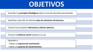 OBJETIVOS
Entender los principios fisiológicos sobre el uso de soluciones parenterales.
Identificar y describir los distintos tipos de soluciones intravenosas.
Conocer las principales indicaciones y efectos adversos.
Conocer la evidencia actual respecto a su uso.
Aprender a:
- Indicar un esquema de reanimación.
-Indicar un esquema de mantenimiento.
 