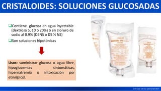 Contiene glucosa en agua inyectable
(dextrosa 5, 10 o 20%) o en cloruro de
sodio al 0.9% (D5NS o D5 ½ NS)
Son soluciones hipotónicas
Crit Care Clin 31 (2015) 823-837.
CRISTALOIDES: SOLUCIONES GLUCOSADAS
Usos: suministrar glucosa o agua libre,
hipoglucemias sintomáticas,
hipernatremia o intoxicación por
etinilglicol.
 