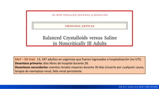 SALT – ED trial: 13, 347 adultos en urgencias que fueron ingresados a hospitalización (no UTI).
Desenlace primario: días libres de hospital durante 28.
Desenlaces secundarios: eventos renales mayores durante 30 días (muerte por cualquier causa,
terapia de reemplazo renal, falla renal persistente.
Self, W. H., Semler, et al. NEJM, 378(9), 819-828.
 