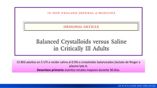 15 802 adultos en 5 UTI a recibir salina al 0.9% o cristaloides balanceados (lactato de Ringer o
plasma lyte A.
Desenlace primario: eventos renales mayores durante 30 días.
Self, W. H0 et al (2018). NEJM, 378(9), 829-839.
 