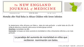 La paradoja del aumento de mortalidad en niños que
recibieron reanimación con bolos.
Se aleatorizaron niños africanos con fiebre y datos de mala perfusión a recibir bolos de 20 a 40
ml/kg de albumina o solución salina versus no bolos (grupo control)
Desenlace: mortalidad a las 48h.
Conclusión: la terapia con bolos aumenta la mortalidad en niños críticamente enfermos y con mala
perfusión.
 