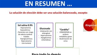 La solución de elección debe ser una solución balanceada, excepto:
Sol salina 0.9%
- Hiponatremia
hipovolémica
- Pacientes con riesgo
de edema cerebral
- Estados
hiperglucémicos
- Hipercalcemia
- Lisis tumoral
Glucosada
- Intoxicación con
etilenglicol
- Hipernatremia
- Hipoglicemias
sintomáticas
“Cerdiña”
- CONSIDERAR en
acidosis
metabólica grave
- Alcalinización de
orina
RingerLact
EN RESUMEN …
 