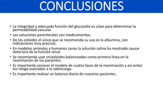 • La integridad y adecuada función del glucocálix es clave para determinar la
permeabilidad vascular.
• Las soluciones parenterales son medicamentos.
• De los coloides el único que se recomienda su uso es la albumina, con
indicaciones muy precisas.
• En modelos animales y humanos sanos la solución salina ha mostrado causar
deterioro de la función renal.
• Se recomienda usar cristaloides balanceados como primera línea en la
reanimación de los pacientes.
• Es importante conocer el modelo de cuatro fases de la reanimación y así evitar
los riesgo asociados a la sobrecarga.
• Es importante realizar un balance diario de nuestros pacientes.
CONCLUSIONES
 