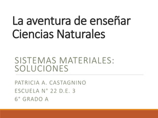La aventura de enseñar 
Ciencias Naturales 
SISTEMAS MATERIALES: 
SOLUCIONES 
PATRICIA A. CASTAGNINO 
ESCUELA N° 22 D.E. 3 
6° GRADO A 
 