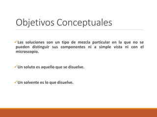 Objetivos Conceptuales 
Las soluciones son un tipo de mezcla particular en la que no se 
pueden distinguir sus componentes ni a simple vista ni con el 
microscopio. 
Un soluto es aquello que se disuelve. 
Un solvente es lo que disuelve. 
 