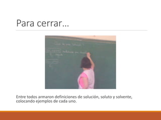 Para cerrar… 
Entre todos armaron definiciones de solución, soluto y solvente, 
colocando ejemplos de cada uno. 
 