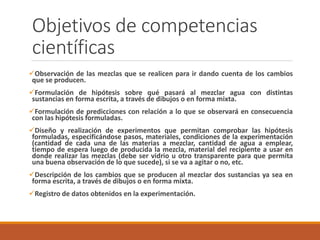 Objetivos de competencias 
científicas 
Observación de las mezclas que se realicen para ir dando cuenta de los cambios 
que se producen. 
Formulación de hipótesis sobre qué pasará al mezclar agua con distintas 
sustancias en forma escrita, a través de dibujos o en forma mixta. 
Formulación de predicciones con relación a lo que se observará en consecuencia 
con las hipótesis formuladas. 
Diseño y realización de experimentos que permitan comprobar las hipótesis 
formuladas, especificándose pasos, materiales, condiciones de la experimentación 
(cantidad de cada una de las materias a mezclar, cantidad de agua a emplear, 
tiempo de espera luego de producida la mezcla, material del recipiente a usar en 
donde realizar las mezclas (debe ser vidrio u otro transparente para que permita 
una buena observación de lo que sucede), si se va a agitar o no, etc. 
Descripción de los cambios que se producen al mezclar dos sustancias ya sea en 
forma escrita, a través de dibujos o en forma mixta. 
Registro de datos obtenidos en la experimentación. 
 