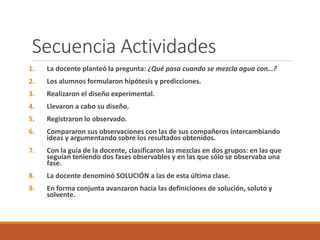Secuencia Actividades 
1. La docente planteó la pregunta: ¿Qué pasa cuando se mezcla agua con…? 
2. Los alumnos formularon hipótesis y predicciones. 
3. Realizaron el diseño experimental. 
4. Llevaron a cabo su diseño. 
5. Registraron lo observado. 
6. Compararon sus observaciones con las de sus compañeros intercambiando 
ideas y argumentando sobre los resultados obtenidos. 
7. Con la guía de la docente, clasificaron las mezclas en dos grupos: en las que 
seguían teniendo dos fases observables y en las que sólo se observaba una 
fase. 
8. La docente denominó SOLUCIÓN a las de esta última clase. 
9. En forma conjunta avanzaron hacia las definiciones de solución, soluto y 
solvente. 
 