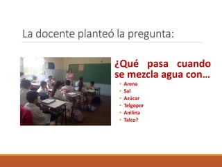 La docente planteó la pregunta: 
¿Qué pasa cuando 
se mezcla agua con… 
• Arena 
• Sal 
• Azúcar 
• Telgopor 
• Anilina 
• Talco? 
 