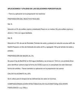 APLICACIONES Y UTILIDAD DE LAS SOLUCIONES PORCENTUALES


- Tiene su aplicación en la preparación de reactivos:


PREPARACIÓN DEL REACTIVO FEHLING:


Sol. A.


Solución al 3% de sulfato cúprico cristalizado.Pesar en un matraz 30 g de sulfato cúprico y

aforar a 1 litro con agua destilada.


Sol. B.


Solución al 15% de sal de Rochelle (Tartrato de sodio y potasio) en solución acuosa al5% de

NaOH.Preparar un litro de hidróxido de sodio al 5% y agregarle 150 g de tartrato de sodio y

potasio.


PREPARACIÓN DE BA(OH) AL 5%


Se pesa 0.5g de Ba(OH)2 en 8ml agua destilada y se enrasa en 10ml en una probeta.Sirve

para identificar carbono bajo la forma de CO3Ca que es un precipitado de color blancoen

forma de turbidez.- Tienen también su aplicación en la preparación de sueros:


CALCIO GLUCONATO AL 20%


Se lo utiliza para la terapia de las deficiencias de calcio en bovinos.


COMPOSICIÓNSOLUCIÓN INYECTABLECALCIO GLUCONATO20gr.SOLVENTE

FISIOLOGICO c.s.p.100c.c.
 