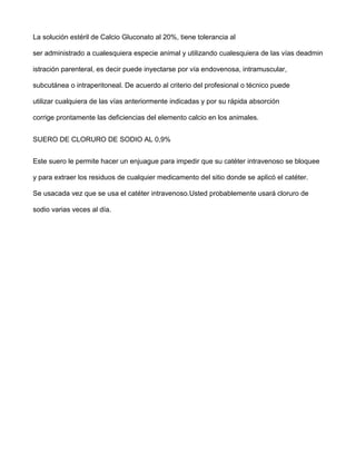 La solución estéril de Calcio Gluconato al 20%, tiene tolerancia al

ser administrado a cualesquiera especie animal y utilizando cualesquiera de las vías deadmin

istración parenteral, es decir puede inyectarse por vía endovenosa, intramuscular,

subcutánea o intraperitoneal. De acuerdo al criterio del profesional o técnico puede

utilizar cualquiera de las vías anteriormente indicadas y por su rápida absorción

corrige prontamente las deficiencias del elemento calcio en los animales.


SUERO DE CLORURO DE SODIO AL 0,9%


Este suero le permite hacer un enjuague para impedir que su catéter intravenoso se bloquee

y para extraer los residuos de cualquier medicamento del sitio donde se aplicó el catéter.

Se usacada vez que se usa el catéter intravenoso.Usted probablemente usará cloruro de

sodio varias veces al día.
 
