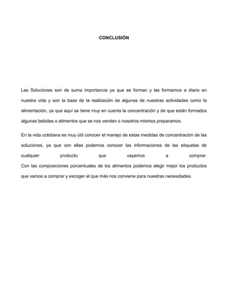 CONCLUSIÓN




Las Soluciones son de suma importancia ya que se forman y las formamos a diario en

nuestra vida y son la base de la realización de algunas de nuestras actividades como la

alimentación, ya que aquí se tiene muy en cuenta la concentración y de que están formados

algunas bebidas o alimentos que se nos venden o nosotros mismos preparamos.


En la vida cotidiana es muy útil conocer el manejo de estas medidas de concentración de las

soluciones, ya que con ellas podemos conocer las informaciones de las etiquetas de

cualquier          producto          que           vayamos            a           comprar.

Con las composiciones porcentuales de los alimentos podemos elegir mejor los productos

que vamos a comprar y escoger el que más nos conviene para nuestras necesidades.
 