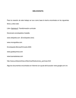BIBLIOGRAFÍA




Para la creación de este trabajo se tuvo como base la teoría encontrada en los siguientes

libros y sitios web:


Libro: Química II, Transformación curricular


Diccionario enciclopédico Castells.


www.wikipedia.com (Enciclopedia Libre)


www.monografias.com


Enciclopedia Microsoft Encarta 2005


www.guatequimica.com


www.buenastareas.com


http://www.profesorenlinea.cl/Quimica/Disoluciones_quimicas.html


Algunos documentos encontrados en Internet con ayuda del buscador www.google.com.mx
 