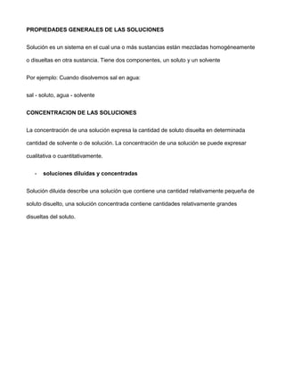 PROPIEDADES GENERALES DE LAS SOLUCIONES


Solución es un sistema en el cual una o más sustancias están mezcladas homogéneamente

o disueltas en otra sustancia. Tiene dos componentes, un soluto y un solvente


Por ejemplo: Cuando disolvemos sal en agua:


sal - soluto, agua - solvente


CONCENTRACION DE LAS SOLUCIONES


La concentración de una solución expresa la cantidad de soluto disuelta en determinada

cantidad de solvente o de solución. La concentración de una solución se puede expresar

cualitativa o cuantitativamente.


   -   soluciones diluidas y concentradas


Solución diluida describe una solución que contiene una cantidad relativamente pequeña de

soluto disuelto, una solución concentrada contiene cantidades relativamente grandes

disueltas del soluto.
 