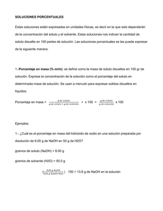 SOLUCIONES PORCENTUALES


Estas soluciones están expresadas en unidades físicas, es decir en la que solo dependerán

de la concentración del soluto y el solvente. Estas soluciones nos indican la cantidad de

soluto disuelto en 100 partes de solución. Las soluciones porcentuales se las puede expresar

de la siguiente manera:




1.-Porcentaje en masa (% m/m): se define como la masa de soluto disueltos en 100 gr de

solución. Expresa la concentración de la solución como el porcentaje del soluto en

determinada masa de solución. Se usan a menudo para expresar solidos disueltos en

líquidos:


Porcentaje en masa =                           = x 100 =               x 100




Ejemplos:


1.- ¿Cuál es el porcentaje en masa del hidróxido de sodio en una solución preparada por

disolución de 8.00 g de NaOH en 50 g de H2O?


gramos de soluto (NaOH) = 8.00 g


gramos de solvente (H2O) = 50.0 g


                   (                 100 = 13.8 g de NaOH en la solución
 