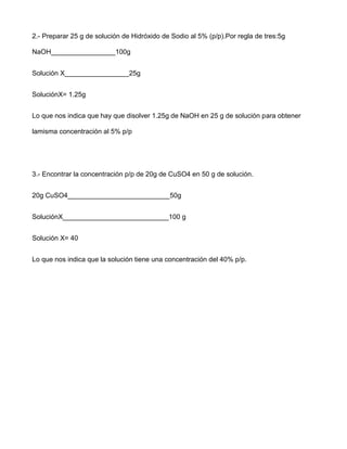 2.- Preparar 25 g de solución de Hidróxido de Sodio al 5% (p/p).Por regla de tres:5g

NaOH_________________100g


Solución X_________________25g


SoluciónX= 1.25g


Lo que nos indica que hay que disolver 1.25g de NaOH en 25 g de solución para obtener

lamisma concentración al 5% p/p




3.- Encontrar la concentración p/p de 20g de CuSO4 en 50 g de solución.


20g CuSO4___________________________50g


SoluciónX____________________________100 g


Solución X= 40


Lo que nos indica que la solución tiene una concentración del 40% p/p.
 