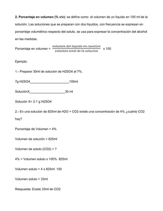 2. Porcentaje en volumen (% v/v): se define como el volumen de un líquido en 100 ml de la

solución. Las soluciones que se preparan con dos líquidos, con frecuencia se expresan en

porcentaje volumétrico respecto del soluto, se usa para expresar la concentración del alcohol

en las medidas.


Porcentaje en volumen =                                       x 100



Ejemplo:


1.- Preparar 30ml de solución de H2SO4 al 7%.


7g H2SO4______________________100ml


SoluciónX____________________30 ml


Solución X= 2.1 g H2SO4


2.- En una solución de 825ml de H2O + CO2 existe una concentración de 4% ¿cuánto CO2

hay?


Porcentaje de Volumen = 4%


Volumen de solución = 825ml


Volumen de soluto (CO2) = ?


4% = Volumen soluto x 100% 825ml


Volumen soluto = 4 x 825ml 100


Volumen soluto = 33ml


Respuesta: Existe 33ml de CO2
 