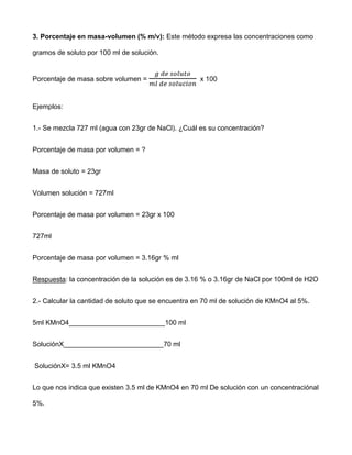 3. Porcentaje en masa-volumen (% m/v): Este método expresa las concentraciones como

gramos de soluto por 100 ml de solución.


Porcentaje de masa sobre volumen =                   x 100



Ejemplos:


1.- Se mezcla 727 ml (agua con 23gr de NaCl). ¿Cuál es su concentración?


Porcentaje de masa por volumen = ?


Masa de soluto = 23gr


Volumen solución = 727ml


Porcentaje de masa por volumen = 23gr x 100


727ml


Porcentaje de masa por volumen = 3.16gr % ml


Respuesta: la concentración de la solución es de 3.16 % o 3.16gr de NaCl por 100ml de H2O


2.- Calcular la cantidad de soluto que se encuentra en 70 ml de solución de KMnO4 al 5%.


5ml KMnO4_________________________100 ml


SoluciónX__________________________70 ml


SoluciónX= 3.5 ml KMnO4


Lo que nos indica que existen 3.5 ml de KMnO4 en 70 ml De solución con un concentraciónal

5%.
 