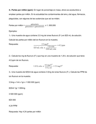 4.- Partes por millón (ppm): En lugar de porcentaje en masa, ahora se acostumbra a

emplear partes por millón. En la actualidad los contaminantes del aire y del agua, fármacos,

plaguicidas, son algunas de las sustancias que así se miden.


Partes por millón =                          x 1, 000,000


Ejemplos:

1.- Una muestra de agua contiene 3.5 mg de iones fluoruro (F-) en 825 mL de solución.

Calcule las partes por millón del ion fluoruro en la muestra.

Respuesta:




2.- Calcule los mg de fluoruro (F-) que hay en una muestra de 1.25 L de solución que tiene

4.0 ppm de ion fluoruro.


Respuesta:


3.- Una muestra de 825ml de agua contiene 3.5mg de iones fluoruro (F-). Calcule las PPM de

ion fluoruro en la muestra.


3.5mg x 1ml x 1gr x 1 000 000 (ppm)


825ml 1gr 1 000mg


3 500 000 (ppm)


825 000


4.24 PPM


Respuesta: Hay 4.24 partes por millón
 
