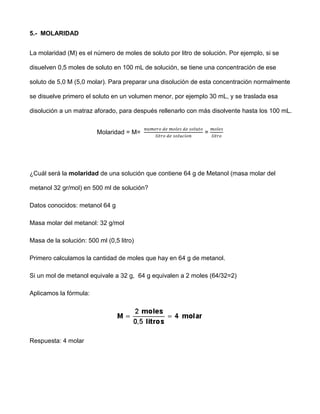 5.- MOLARIDAD


La molaridad (M) es el número de moles de soluto por litro de solución. Por ejemplo, si se

disuelven 0,5 moles de soluto en 100 mL de solución, se tiene una concentración de ese

soluto de 5,0 M (5,0 molar). Para preparar una disolución de esta concentración normalmente

se disuelve primero el soluto en un volumen menor, por ejemplo 30 mL, y se traslada esa

disolución a un matraz aforado, para después rellenarlo con más disolvente hasta los 100 mL.


                         Molaridad = M=                        =




¿Cuál será la molaridad de una solución que contiene 64 g de Metanol (masa molar del

metanol 32 gr/mol) en 500 ml de solución?

Datos conocidos: metanol 64 g

Masa molar del metanol: 32 g/mol

Masa de la solución: 500 ml (0,5 litro)

Primero calculamos la cantidad de moles que hay en 64 g de metanol.

Si un mol de metanol equivale a 32 g, 64 g equivalen a 2 moles (64/32=2)

Aplicamos la fórmula:




Respuesta: 4 molar
 