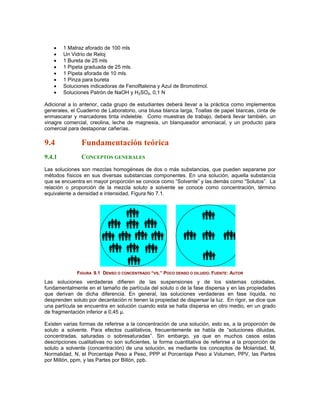 •   1 Matraz aforado de 100 mls
    •   Un Vidrio de Reloj
    •   1 Bureta de 25 mls
    •   1 Pipeta graduada de 25 mls.
    •   1 Pipeta aforada de 10 mls.
    •   1 Pinza para bureta
    •   Soluciones indicadoras de Fenolftaleina y Azul de Bromotimol.
    •   Soluciones Patrón de NaOH y H2SO4, 0,1 N
                                        B   B   B   B




Adicional a lo anterior, cada grupo de estudiantes deberá llevar a la práctica como implementos
generales, el Cuaderno de Laboratorio, una blusa blanca larga, Toallas de papel blancas, cinta de
enmascarar y marcadores tinta indeleble. Como muestras de trabajo, deberá llevar también, un
vinagre comercial, creolina, leche de magnesia, un blanqueador amoniacal, y un producto para
comercial para destaponar cañerías.

9.4             Fundamentación teórica
9.4.1           CONCEPTOS GENERALES
Las soluciones son mezclas homogéneas de dos o más substancias, que pueden separarse por
métodos físicos en sus diversas substancias componentes. En una solución, aquella substancia
que se encuentra en mayor proporción se conoce como “Solvente” y las demás como “Solutos”. La
relación o proporción de la mezcla soluto a solvente se conoce como concentración, término
equivalente a densidad e intensidad, Figura No 7.1.




              FIGURA 9.1 DENSO O CONCENTRADO “VS.” POCO DENSO O DILUIDO. FUENTE: AUTOR
                                                                        T




Las soluciones verdaderas difieren de las suspensiones y de los sistemas coloidales,
fundamentalmente en el tamaño de partícula del soluto o de la fase dispersa y en las propiedades
que derivan de dicha diferencia. En general, las soluciones verdaderas en fase líquida, no
desprenden soluto por decantación ni tienen la propiedad de dispersar la luz. En rigor, se dice que
una partícula se encuentra en solución cuando esta se halla dispersa en otro medio, en un grado
de fragmentación inferior a 0,45 µ.

Existen varias formas de referirse a la concentración de una solución, esto es, a la proporción de
soluto a solvente. Para efectos cualitativos, frecuentemente se habla de “soluciones diluidas,
concentradas, saturadas o sobresaturadas”. Sin embargo, ya que en muchos casos estas
descripciones cualitativas no son suficientes, la forma cuantitativa de referirse a la proporción de
soluto a solvente (concentración) de una solución, es mediante los conceptos de Molaridad, M,
Normalidad, N, el Porcentaje Peso a Peso, PPP el Porcentaje Peso a Volumen, PPV, las Partes
por Millón, ppm, y las Partes por Billón, ppb.
 