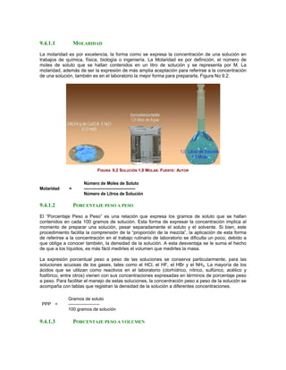 9.4.1.1           MOLARIDAD
La molaridad es por excelencia, la forma como se expresa la concentración de una solución en
trabajos de química, física, biología o ingeniería. La Molaridad es por definición, el número de
moles de soluto que se hallan contenidos en un litro de solución y se representa por M. La
molaridad, además de ser la expresión de más amplia aceptación para referirse a la concentración
de una solución, también es en el laboratorio la mejor forma para prepararla, Figura No 9.2.




                              FIGURA 9.2 SOLUCIÓN 1,0 MOLAR. FUENTE: AUTOR


                      Número de Moles de Soluto
Molaridad     =       -------------------------------------
                      Número de Litros de Solución

9.4.1.2           PORCENTAJE PESO A PESO
El “Porcentaje Peso a Peso” es una relación que expresa los gramos de soluto que se hallan
contenidos en cada 100 gramos de solución. Esta forma de expresar la concentración implica al
momento de preparar una solución, pesar separadamente el soluto y el solvente. Si bien, este
procedimiento facilita la comprensión de la “proporción de la mezcla”, la aplicación de esta forma
de referirse a la concentración en el trabajo rutinario de laboratorio se dificulta un poco, debido a
que obliga a conocer también, la densidad de la solución. A esta desventaja se le suma el hecho
de que a los líquidos, es más fácil medirles el volumen que medirles la masa.

La expresión porcentual peso a peso de las soluciones se conserva particularmente, para las
soluciones acuosas de los gases, tales como el HCl, el HF, el HBr y el NH3. La mayoría de los
ácidos que se utilizan como reactivos en el laboratorio (clorhídrico, nítrico, sulfúrico, acético y
fosfórico, entre otros) vienen con sus concentraciones expresadas en términos de porcentaje peso
a peso. Para facilitar el manejo de estas soluciones, la concentración peso a peso de la solución se
acompaña con tablas que registran la densidad de la solución a diferentes concentraciones.

             Gramos de soluto
 PPP =       ---------------------
             100 gramos de solución

9.4.1.3           PORCENTAJE PESO A VOLUMEN
 