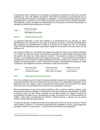 El porcentaje Peso a Volumen es una relación que expresa los gramos de soluto que se hallan
contenidos en cada 100 mililitros de solución. Esta forma de expresar la concentración de una
solución facilita enormemente su preparación y aplicación; el único inconveniente radica en que el
porcentaje peso a volumen es una unidad muy grande para muchos fines analíticos frecuentes.
Generalmente, cuando se expresa la concentración de una solución en términos porcentuales, la
expresión se refiere al porcentaje peso a volumen.

                    Gramos de soluto
    PPV =           ---------------------
                    100 mililitros de solución

9.4.1.4               PARTES POR MILLÓN
La expresión porcentual o molar para referirse a la concentración de una solución, se aplica
generalmente a las soluciones en las cuales la proporción de soluto a solvente es relativamente
alta, proporción que generalmente se halla en la escala de las “partes por mil”. Sin embargo,
existen muchas substancias cuya concentración regular en una solución es mucho menor que las
partes por mil.

Las Partes por Millón son una relación que expresa las partes de soluto que se hallan contenidas
en un millón de partes de solución. De esta forma, las partes por millón pueden expresarse como
“los gramos de soluto por metro cúbico de solución”, “los gramos de soluto por tonelada de
solución” o “los miligramos de soluto por kilogramo de solución”. Ya que esta forma de expresar la
concentración de una solución se utiliza particularmente para soluciones muy diluidas y como un
kilogramo de agua equivale a un litro en términos de volumen, generalmente las partes por millón
se asocian a “los miligramos de soluto contenidos en cada litro de solución”.

                     Gramos de soluto                   Gramos de soluto                Miligramos de soluto
    ppms    =        ---------------------              ------------------------        ---------------------------
                     Tonelada de solución               Metro cúbico de solución        Litro de solución.


9.4.2                 PREPARACIÓN DE SOLUCIONES
Uno de los problemas que con mayor frecuencia se deben resolver en un laboratorio, lo constituye
el acondicionamiento de la concentración de las soluciones a las necesidades específicas de los
diferentes usos; esto, debido a que con frecuencia la concentración de las soluciones de trabajo
dista mucho de la concentración de los reactivos en su presentación comercial.

Este es precisamente el caso de los ácidos clorhídrico, nítrico, sulfúrico, fosfórico y acético, cuyas
soluciones de trabajo se preparan normalmente por dilución de otras mas concentradas. También
en algunos casos, son las mismas muestras las que deben diluirse con objeto de adecuar la
concentración de alguno de sus constituyentes al rango de medición de un método específico de
análisis. Todos estos procedimientos de dilución, implican técnicas y cálculos que es preciso
conocer y desarrollar para poder realizar.

A manera de ejemplo, considérese el caso de la preparación de 250 mls de una solución 0,10 M de
ácido sulfúrico, a partir de una solución concentrada cuya “densidad es 1,82 g/cc y cuya composición
porcentual es del 91,11 % peso a peso”1. ¿Cual sería el procedimiento para prepararla?



1
    Esta es la forma general de presentación de la mayoría de los ácidos comerciales.
 