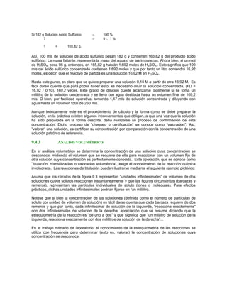 Si 182 g Solución Ácido Sulfúrico            →   100 %
        ?                                    →   91.11 %

             ?           =       165,82 g.

Así, 100 mls de solución de ácido sulfúrico pesan 182 g y contienen 165,82 g del producto ácido
sulfúrico. La masa faltante, representa la masa del agua o de las impurezas. Ahora bien, si un mol
de H2SO4, pesa 98 g. entonces, en 165,82 g habrán 1,692 moles de H2SO4,. Esto significa que 100
     B   B       B   B                                                B   B           B   B




mls del ácido sulfúrico concentrado contienen 1,692 moles y que por tanto un litro contendrá 16,92
moles, es decir, que el reactivo de partida es una solución 16,92 M en H2SO4. B   B           B   B




Hasta este punto, es claro que se quiere preparar una solución 0,10 M a partir de otra 16,92 M. Es
fácil darse cuenta que para poder hacer esto, es necesario diluir la solución concentrada, (FD =
16,92 / 0,10), 169,2 veces. Este grado de dilución puede alcanzarse fácilmente si se toma un
mililitro de la solución concentrada y se lleva con agua destilada hasta un volumen final de 169,2
mls. O bien, por facilidad operativa, tomando 1,47 mls de solución concentrada y diluyendo con
agua hasta un volumen total de 250 mls.

Aunque teóricamente este es el procedimiento de cálculo y la forma como se debe preparar la
solución, en la práctica existen algunos inconvenientes que obligan, a que una vez que la solución
ha sido preparada en la forma descrita, deba realizarse un proceso de confirmación de ésta
concentración. Dicho proceso de “chequeo o certificación” se conoce como “valoración”. Así,
“valorar” una solución, es certificar su concentración por comparación con la concentración de una
solución patrón o de referencia.

9.4.3                        ANÁLISIS VOLUMÉTRICO
En el análisis volumétrico se determina la concentración de una solución cuya concentración se
desconoce, midiendo el volumen que se requiere de ella para reaccionar con un volumen fijo de
otra solución cuya concentración es perfectamente conocida. Esta operación, que se conoce como
“titulación, normalización o valoración volumétrica”, exige el conocimiento de la reacción química
involucrada. Las reacciones de titulación pueden ilustrarse mediante el siguiente ejemplo pictórico:

Asuma que los círculos de la figura 9.3 representan “unidades infinitesimales” de volumen de dos
soluciones cuyos solutos reaccionan instantáneamente y que las figuras circunscritas (barcazas y
remeros), representan las partículas individuales de soluto (iones o moléculas). Para efectos
prácticos, dichas unidades infinitesimales podrían fijarse en “un mililitro.

Nótese que si bien la concentración de las soluciones (definida como el número de partículas de
soluto por unidad de volumen de solución) es fácil darse cuenta que cada barcaza requiere de dos
remeros y que por tanto, cada infinitesimal de solución de la izquierda, “reacciona exactamente”
con dos infinitesimales de solución de la derecha, apreciación que se resume diciendo que la
estequiometría de la reacción es “de uno a dos” y que significa que “un mililitro de solución de la
izquierda, reacciona exactamente con dos mililitros de solución de la derecha”...

En el trabajo rutinario de laboratorio, el conocimiento de la estequiometría de las reacciones se
utiliza con frecuencia para determinar (esto es, valorar) la concentración de soluciones cuya
concentración se desconoce.
 